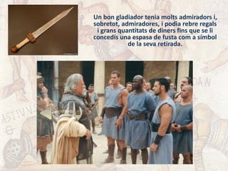 Un bon gladiador tenia molts admiradors i,
sobretot, admiradores, i podia rebre regals
i grans quantitats de diners fins que se li
concedís una espasa de fusta com a símbol
de la seva retirada.
 