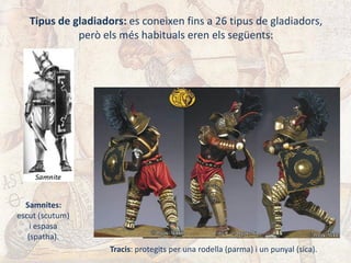 Tipus de gladiadors: es coneixen fins a 26 tipus de gladiadors,
però els més habituals eren els següents:
Samnites:
escut (scutum)
i espasa
(spatha).
Tracis: protegits per una rodella (parma) i un punyal (sica).
 