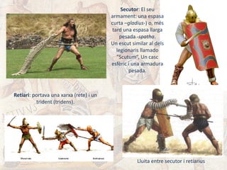Retiari: portava una xarxa (rete) i un
trident (tridens).
Secutor: El seu
armament: una espasa
curta –gladius-) o, més
tard una espasa llarga
pesada -spatha.
Un escut similar al dels
legionaris llamado
"Scutum“, Un casc
esfèric i una armadura
pesada.
Lluita entre secutor i retiarius
 