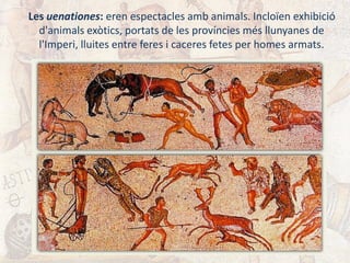Les uenationes: eren espectacles amb animals. Incloïen exhibició
d'animals exòtics, portats de les províncies més llunyanes de
l'Imperi, lluites entre feres i caceres fetes per homes armats.
 