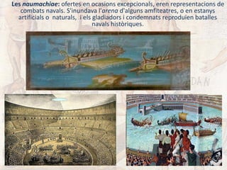 Les naumachiae: ofertes en ocasions excepcionals, eren representacions de
combats navals. S'inundava l'arena d'alguns amfiteatres, o en estanys
artificials o naturals, i els gladiadors i condemnats reproduïen batalles
navals històriques.
 