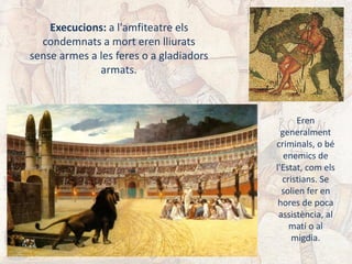 Execucions: a l'amfiteatre els
condemnats a mort eren lliurats
sense armes a les feres o a gladiadors
armats.
Eren
generalment
criminals, o bé
enemics de
l'Estat, com els
cristians. Se
solien fer en
hores de poca
assistència, al
matí o al
migdia.
 