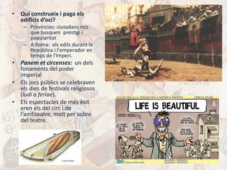 • Qui construeix i paga els
edificis d’oci?
– Províncies: ciutadans rics
que busquen prestigi i
popularitat
– A Roma: els edils durant la
República i l'emperador en
temps de l'Imperi.
• Panem et circenses: un dels
fonaments del poder
imperial
• Els jocs públics se celebraven
els dies de festivals religiosos
(ludi o feriae).
• Els espectacles de més èxit
eren els del circ i de
l'amfiteatre, molt per sobre
del teatre.
 