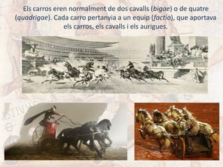 Els carros eren normalment de dos cavalls (bigae) o de quatre
(quadrigae). Cada carro pertanyia a un equip (factio), que aportava
els carros, els cavalls i els aurigues.
 