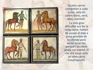 Quatre carros
competien a cada
cursa, sota els
colors blanc, verd,
blau i vermell.
La més gran
dificultat era fer la
mitja volta: havien
de passar el més a
prop possible de
les metae però
sense tocar-les,
perquè l'accident
podia ser mortal. El
risc era xocar amb
un altre carro
(naufragium).
 