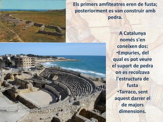 Els primers amfiteatres eren de fusta;
posteriorment es van construir amb
pedra.
A Catalunya
només s'en
coneixen dos:
•Empuries, del
qual es pot veure
el suport de pedra
on es recolzava
l'estructura de
fusta
•Tarraco, sent
aquest darrer el
de majors
dimensions.
 
