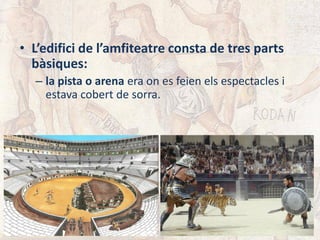 • L’edifici de l’amfiteatre consta de tres parts
bàsiques:
– la pista o arena era on es feien els espectacles i
estava cobert de sorra.
 