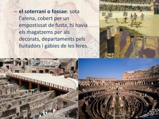 – el soterrani o fossae: sota
l'arena, cobert per un
empostissat de fusta, hi havia
els magatzems per als
decorats, departaments pels
lluitadors i gàbies de les feres.
 