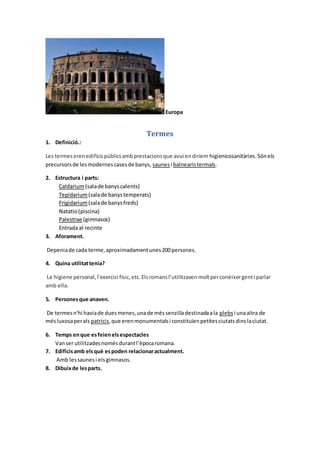 Europa
Termes
1. Definició.:
Les termeserenedificispúblicsambprestacionsque avui endiríem higienicosanitàries.Sónels
precursorsde lesmodernescasesde banys, saunes i balnearistermals.
2. Estructura i parts:
Caldarium(salade banyscalents)
Tepidarium(salade banystemperats)
Frigidarium(salade banysfreds)
Natatio(piscina)
Palestrae (gimnasos)
Entrada al recinte
3. Aforament.
Depeniade cada terme,aproximadamentunes200persones.
4. Quina utilitattenia?
La higiene personal,l'exercici físic,etc.Elsromansl’utilitzavenmoltperconèixergenti parlar
amb ella.
5. Personesque anaven.
De termesn'hi haviade duesmenes,unade méssenzilladestinadaala plebsi unaaltra de
mésluxosaperals patricis,que erenmonumentalsi constituïenpetitesciutatsdinslaciutat.
6. Temps enque esfeienelsespectacles
Vanser utilitzadesnomésdurantl’èpocaromana.
7. Edificisamb elsquè espoden relacionaractualment.
Amb lessaunesi elsgimnasos.
8. Dibuixde lesparts.
 