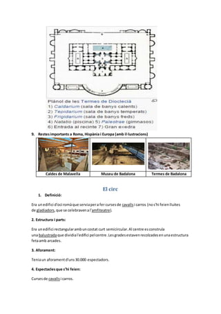 9. Restesimportants a Roma, Hispània i Europa (amb il·lustracions)
Caldes de Malavella Museu de Badalona Termes de Badalona
El circ
1. Definició:
Era unedifici d'oci romàque serviapera fer cursesde cavallsi carros (nos'hi feienlluites
de gladiadors,que se celebravenal'amfiteatre).
2. Estructura i parts:
Era unedifici rectangularambuncostat curt semicircular.Al centre esconstruïa
una balustradaque dividial'edifici pelcentre.Lesgradesestavenrecolzadesenunaestructura
fetaamb arcades.
3. Aforament:
Teniaun aforamentd'uns30.000 espectadors.
4. Espectaclesque s’hi feien:
Cursesde cavallsi carros.
 