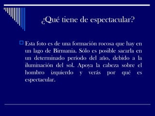 ¿Qué tiene de espectacular?
 Esta foto es de una formación rocosa que hay en
un lago de Birmania. Sólo es posible sacarla en
un determinado período del año, debido a la
iluminación del sol. Apoya la cabeza sobre el
hombro izquierdo y verás por qué es
espectacular.
 