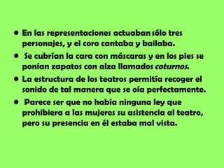 • En las representaciones actuaban sólo tres
  personajes, y el coro cantaba y bailaba.
• Se cubrían la cara con máscaras y en los pies se
  ponían zapatos con alza llamados coturnos.
• La estructura de los teatros permitía recoger el
  sonido de tal manera que se oía perfectamente. 
• Parece ser que no había ninguna ley que
  prohibiera a las mujeres su asistencia al teatro,
  pero su presencia en él estaba mal vista.
 