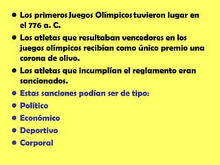 • Los  primeros Juegos Olímpicos tuvieron lugar en
  el 776 a. C.
• Los atletas que resultaban vencedores en los
  juegos olímpicos recibían como único premio una
  corona de olivo.
• Los atletas que incumplían el reglamento eran
  sancionados.
• Estas sanciones podían ser de tipo:
• Político
• Económico
• Deportivo
• Corporal
 