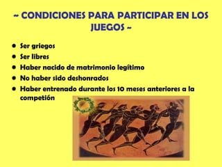 ~ CONDICIONES PARA PARTICIPAR EN LOS
              JUEGOS ~
•   Ser griegos
•   Ser libres
•   Haber nacido de matrimonio legítimo
•   No haber sido deshonrados
•   Haber entrenado durante los 10 meses anteriores a la
    competión
 