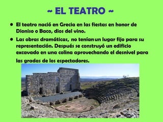 ~ EL TEATRO ~
• El teatro nació en Grecia en las fiestas en honor de
  Dioniso o Baco, dios del vino.
• Las obras dramáticas,  no tenían un lugar fijo para su
  representación. Después se construyó un edificio
  excavado en una colina aprovechando el desnivel para
  las gradas de los espectadores.
 