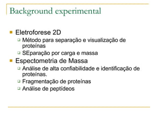 Background experimental Eletroforese 2D Método para separação e visualização de proteínas SEparação por carga e massa Espectometria de Massa Análise de alta confiabilidade e identificação de proteínas. Fragmentação de proteínas Análise de peptídeos 