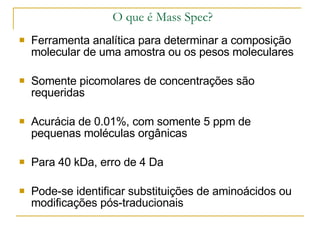O que é Mass Spec? Ferramenta analítica para determinar a composição molecular de uma amostra ou os pesos moleculares Somente picomolares de concentrações são requeridas Acurácia de 0.01%, com somente 5 ppm de pequenas moléculas orgânicas Para 40 kDa, erro de 4 Da  Pode-se identificar substituições de aminoácidos ou modificações pós-traducionais 