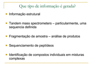 Que tipo de informação é gerada? Informação estrutural Tandem mass spectrometers – particularmente, uma sequencia definida Fragmentação de amostra – análise de produtos Sequenciamento de peptídeos Identificação de compostos individuais em misturas complexas 