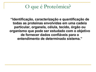 O que é Proteômica? “ Identificação, caracterização e quantificação de todas as proteínas envolvidas em uma cadeia particular, organela, célula, tecido, órgão ou organismo que pode ser estudado com o objetivo de fornecer dados confiáveis para o entendimento de determinado sistema.” 