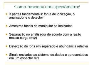 Como funciona um espectômetro? 3 partes fundamentais: fonte de ionização, o analisador e o detector Amostras fáceis de manipular se ionizadas Separação no analisador de acordo com a razão massa-carga (m/z) Detecção de íons em separado e abundância relativa Sinais enviados ao sistema de dados e apresentados em um espectro m/z 