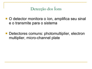 Detecção dos Íons O detector monitora o íon, amplifica seu sinal e o transmite para o sistema Detectores comuns: photomultiplier, electron multiplier, micro-channel plate  