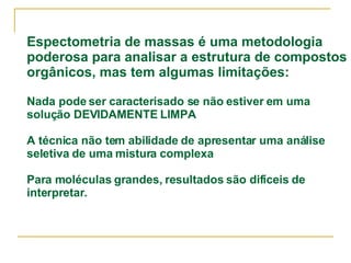 Espectometria de massas é uma metodologia poderosa para analisar a estrutura de compostos orgânicos, mas tem algumas limitações: Nada pode ser caracterisado se não estiver em uma solução DEVIDAMENTE LIMPA A técnica não tem abilidade de apresentar uma análise seletiva de uma mistura complexa Para moléculas grandes, resultados são difíceis de interpretar. 