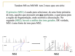 Tandem MS ou MS/MS  tem 2 mass spec em série: O primeiro (MS1)  é usado para selecionar, de uma fonte primária de íons, aqueles que possuem um  m/z  particular, o qual passa para a região de fragmentação, onde ocorrerá a dissociação. No segundo  (MS2), haverá a análise dos íons gerados.  DE verdade,  MS1 é uma fonte de íons para MS2.  MS2 MS1 