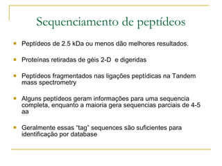 Sequenciamento de peptídeos Peptídeos de 2.5 kDa ou menos dão melhores resultados. Proteínas retiradas de géis 2-D  e digeridas Peptídeos fragmentados nas ligações peptídicas na Tandem mass spectrometry Alguns peptídeos geram informações para uma sequencia completa, enquanto a maioria gera sequencias parciais de 4-5 aa Geralmente essas “tag” sequences são suficientes para identificação por database 
