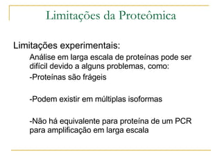 Limitações da Proteômica Limitações experimentais: Análise em larga escala de proteínas pode ser difícil devido a alguns problemas, como:  -Proteínas são frágeis -Podem existir em múltiplas isoformas -Não há equivalente para proteína de um PCR para amplificação em larga escala 
