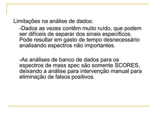 Limitações na análise de dados: -Dados as vezes contêm muito ruído, que podem ser difíceis de separar dos sinais específicos. Pode resultar em gasto de tempo desnecessário analisando espectros não importantes.  -As análises de banco de dados para os espectros de mass spec são somente SCORES, deixando a análise para intervenção manual para eliminação de falsos positivos. 