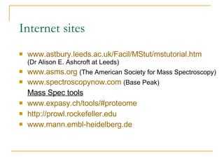 Internet sites www.astbury.leeds.ac.uk/Facil/MStut/mstutorial.htm (Dr Alison E. Ashcroft at Leeds) www.asms.org   (The American Society for Mass Spectroscopy) www.spectroscopynow.com   (Base Peak) Mass Spec tools www.expasy.ch/tools/#proteome http://prowl.rockefeller.edu www.mann.embl-heidelberg.de 