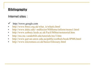 Bibliography Internet sites : http://www.google.com http:// www.bmss.org.uk/what_is/whatis.html http://www.duke.edu/~mdfeezor/NSHome/inform/msms1.html http:// www.astbury.leeds.ac.uk/Facil/MStut/mstutorial.htm http://ms.mc.vanderbilt.edu/tutorials/ms/3.htm   http:// www.garvan.unsw.edu.au/public/corthals/book/IPMS.html http:// www.micromass.co.uk/basics/Glossary.html 