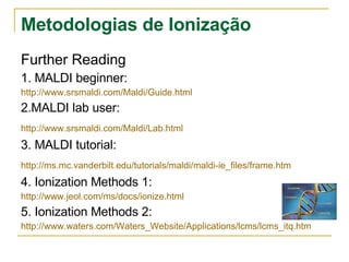 Metodologias de Ionização Further Reading 1. MALDI beginner: http:// www.srsmaldi.com/Maldi/Guide.html 2.MALDI lab user: http :// www.srsmaldi.com/Maldi/Lab.html   3. MALDI tutorial: http://ms.mc.vanderbilt.edu/tutorials/maldi/maldi-ie_files/frame.htm   4. Ionization Methods 1: http:// www.jeol.com/ms/docs/ionize.html 5. Ionization Methods 2: http://www.waters.com/Waters_Website/Applications/lcms/lcms_itq.htm 