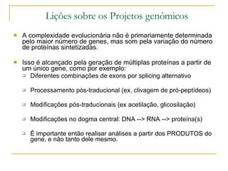 Lições sobre os Projetos genômicos A complexidade evolucionária não é primariamente determinada pelo maior número de genes, mas som pela variação do número de proteínas sintetizadas. Isso é alcançado pela geração de múltiplas proteínas a partir de um único gene, como por exemplo: Diferentes combinações de exons por splicing alternativo Processamento pós-traducional (ex, clivagem de pró-peptídeos) Modificações pós-traducionais (ex acetilação, glicosilação) Modificações no dogma central: DNA --> RNA --> proteína(s) É importante então realisar análises a partir dos PRODUTOS do gene, e não tanto dele mesmo. 