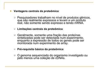 Vantagens centrais da proteômica :  Pesquisadores trabalham no nível de produtos gênicos, que são realmente expressos e levam a um produto real, não somente sendo expresso e tendo mRNA.  Limitações centrais da proteômica : Geralmente, somente uma fração das proteínas sintetizadas pode ser detectada num experimento, enquanto a expressão de todos os genes pode ser monitorada num experimento de array.  Pré-requisito básico da proteômica : O genoma sequenciado do organismo investigado ou pelo menos uma coleção de cDNAs. 