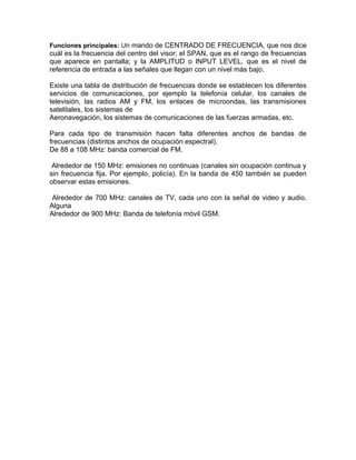 Funciones principales: Un mando de CENTRADO DE FRECUENCIA, que nos dice
cuál es la frecuencia del centro del visor; el SPAN, que es el rango de frecuencias
que aparece en pantalla; y la AMPLITUD o INPUT LEVEL, que es el nivel de
referencia de entrada a las señales que llegan con un nivel más bajo.

Existe una tabla de distribución de frecuencias donde se establecen los diferentes
servicios de comunicaciones, por ejemplo la telefonía celular, los canales de
televisión, las radios AM y FM, los enlaces de microondas, las transmisiones
satelitales, los sistemas de
Aeronavegación, los sistemas de comunicaciones de las fuerzas armadas, etc.

Para cada tipo de transmisión hacen falta diferentes anchos de bandas de
frecuencias (distintos anchos de ocupación espectral).
De 88 a 108 MHz: banda comercial de FM.

 Alrededor de 150 MHz: emisiones no continuas (canales sin ocupación continua y
sin frecuencia fija. Por ejemplo, policía). En la banda de 450 también se pueden
observar estas emisiones.

 Alrededor de 700 MHz: canales de TV, cada uno con la señal de video y audio.
Alguna
Alrededor de 900 MHz: Banda de telefonía móvil GSM.
 