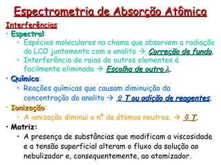 Interferências
Interferências
• Espectral
Espectral:
• Espécies moleculares na chama que absorvem a radiação
da LCO juntamente com o analito  Correção de fundo
Correção de fundo.
.
• Interferência de raias de outros elementos é
facilmente eliminada  Escolha de outro
Escolha de outro 
.
.
• Química
Química:
• Reações químicas que causam diminuição da
concentração do analito  
T ou adição de reagentes
T ou adição de reagentes.
.
• Ionização
Ionização:
• A ionização diminui o nº de átomos neutros.  
T
T.
.
• Matriz:
Matriz:
• A presença de substâncias que modificam a viscosidade
e a tensão superficial alteram o fluxo da solução ao
nebulizador e, consequentemente, ao atomizador.
Espectrometria de Absorção Atômica
Espectrometria de Absorção Atômica
 