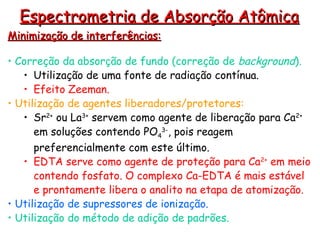 Minimização de interferências:
Minimização de interferências:
• Correção da absorção de fundo (correção de background).
• Utilização de uma fonte de radiação contínua.
• Efeito Zeeman.
• Utilização de agentes liberadores/protetores:
• Sr2+
ou La3+
servem como agente de liberação para Ca2+
em soluções contendo PO4
3-
, pois reagem
preferencialmente com este último.
• EDTA serve como agente de proteção para Ca2+
em meio
contendo fosfato. O complexo Ca-EDTA é mais estável
e prontamente libera o analito na etapa de atomização.
• Utilização de supressores de ionização.
• Utilização do método de adição de padrões.
Espectrometria de Absorção Atômica
Espectrometria de Absorção Atômica
 