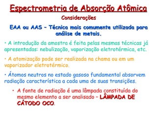 Considerações
Considerações
EAA ou AAS – Técnica mais comumente utilizada para
EAA ou AAS – Técnica mais comumente utilizada para
análise de metais.
análise de metais.
• A introdução da amostra é feita pelas mesmas técnicas já
apresentadas: nebulização, vaporização eletrotérmica, etc.
• A atomização pode ser realizada na chama ou em um
vaporizador eletrotérmico.
• Átomos neutros no estado gasoso fundamental absorvem
radiação característica a cada uma de suas transições.
• A fonte de radiação é uma lâmpada constituída do
mesmo elemento a ser analisado – LÂMPADA DE
LÂMPADA DE
CÁTODO OCO
CÁTODO OCO.
Espectrometria de Absorção Atômica
Espectrometria de Absorção Atômica
 