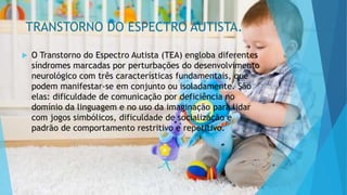 TRANSTORNO DO ESPECTRO AUTISTA.
 O Transtorno do Espectro Autista (TEA) engloba diferentes
síndromes marcadas por perturbações do desenvolvimento
neurológico com três características fundamentais, que
podem manifestar-se em conjunto ou isoladamente. São
elas: dificuldade de comunicação por deficiência no
domínio da linguagem e no uso da imaginação para lidar
com jogos simbólicos, dificuldade de socialização e
padrão de comportamento restritivo e repetitivo.
 