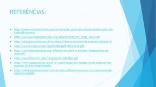 REFERÊNCIAS:
 http://www.revistaautismo.com.br/noticias/casos-de-autismo-sobem-para-1-a-
cada-68-criancas
 http://www.autismconsortium.org/attachments/PIP_PORT_2013.pdf
 http://drauziovarella.com.br/crianca-2/tea-transtorno-do-espectro-autista-ii/
 http://www.scielo.br/pdf/jped/v80n2s0/v80n2Sa10.pdf
 http://autismoerealidade.org/informe-se/sobre-o-autismo/diagnosticos-do-
autismo/
 http://www.lncc.br/~alm/neupsico12/adailton.pdf
 http://www.apaejundiai.org.br/a-classificacao-do-transtorno-do-espectro-do-
autismo-esta-se-modificando/
 http://www.revistaautismo.com.br/edic-o-0/autismo-e-outros-transtornos-do-
espectro-autista
 