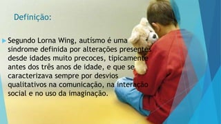 Definição:
 Segundo Lorna Wing, autísmo é uma
sindrome definida por alterações presentes
desde idades muito precoces, tipicamente
antes dos três anos de idade, e que se
caracterizava sempre por desvios
qualitativos na comunicação, na interação
social e no uso da imaginação.
 