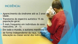 INCIDÊNCIA:
 Aparecimento da sindrome até os 3 anos de
idade.
 Transtorno do espectro autistico 1% da
população geral.
 É mais frequente em indivíduos do sexo
masculino. (4 – 1)
 Em todo o mundo, o autismo manifesta-se
 de forma independente da raça, cultura,
educação ou classe social dos indivíduos.
 