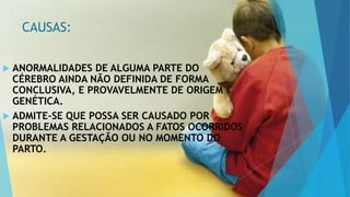CAUSAS:
 ANORMALIDADES DE ALGUMA PARTE DO
CÉREBRO AINDA NÃO DEFINIDA DE FORMA
CONCLUSIVA, E PROVAVELMENTE DE ORIGEM
GENÉTICA.
 ADMITE-SE QUE POSSA SER CAUSADO POR
PROBLEMAS RELACIONADOS A FATOS OCORRIDOS
DURANTE A GESTAÇÃO OU NO MOMENTO DO
PARTO.
 