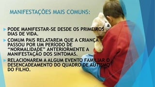 MANIFESTAÇÕES MAIS COMUNS:
 PODE MANIFESTAR-SE DESDE OS PRIMEIROS
DIAS DE VIDA.
 COMUM PAIS RELATAREM QUE A CRIANÇA
PASSOU POR UM PERÍODO DE
“NORMALIDADE” ANTERIORMENTE A
MANIFESTAÇÃO DOS SINTOMAS.
 RELACIONAREM A ALGUM EVENTO FAMILIAR O
DESENCADEAMENTO DO QUADRO DE AUTISMO
DO FILHO.
 