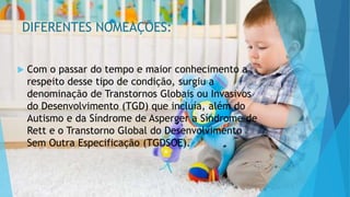 DIFERENTES NOMEAÇÕES:
 Com o passar do tempo e maior conhecimento a
respeito desse tipo de condição, surgiu a
denominação de Transtornos Globais ou Invasivos
do Desenvolvimento (TGD) que incluía, além do
Autismo e da Síndrome de Asperger a Síndrome de
Rett e o Transtorno Global do Desenvolvimento
Sem Outra Especificação (TGDSOE).
 