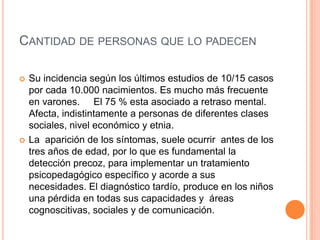CANTIDAD DE PERSONAS QUE LO PADECEN

   Su incidencia según los últimos estudios de 10/15 casos
    por cada 10.000 nacimientos. Es mucho más frecuente
    en varones. El 75 % esta asociado a retraso mental.
    Afecta, indistintamente a personas de diferentes clases
    sociales, nivel económico y etnia.
   La aparición de los síntomas, suele ocurrir antes de los
    tres años de edad, por lo que es fundamental la
    detección precoz, para implementar un tratamiento
    psicopedagógico específico y acorde a sus
    necesidades. El diagnóstico tardío, produce en los niños
    una pérdida en todas sus capacidades y áreas
    cognoscitivas, sociales y de comunicación.
 