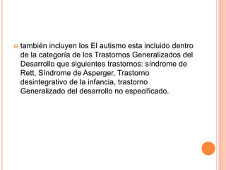    también incluyen los El autismo esta incluido dentro
    de la categoría de los Trastornos Generalizados del
    Desarrollo que siguientes trastornos: síndrome de
    Rett, Síndrome de Asperger, Trastorno
    desintegrativo de la infancia, trastorno
    Generalizado del desarrollo no especificado.
 