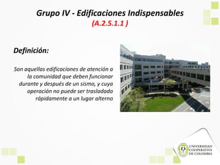 Grupo IV - Edificaciones Indispensables
(A.2.5.1.1 )
Definición:
Son aquellas edificaciones de atención a
la comunidad que deben funcionar
durante y después de un sismo, y cuya
operación no puede ser trasladada
rápidamente a un lugar alterno
 