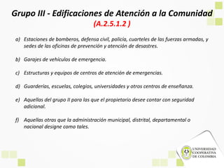 Grupo III - Edificaciones de Atención a la Comunidad
(A.2.5.1.2 )
a) Estaciones de bomberos, defensa civil, policía, cuarteles de las fuerzas armadas, y
sedes de las oficinas de prevención y atención de desastres.
b) Garajes de vehículos de emergencia.
c) Estructuras y equipos de centros de atención de emergencias.
d) Guarderías, escuelas, colegios, universidades y otros centros de enseñanza.
e) Aquellas del grupo II para las que el propietario desee contar con seguridad
adicional.
f) Aquellas otras que la administración municipal, distrital, departamental o
nacional designe como tales.
 